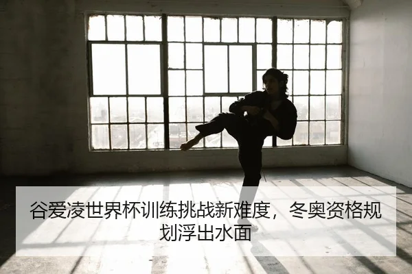 谷爱凌世界杯训练挑战新难度，冬奥资格规划浮出水面